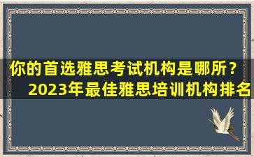 你的首选雅思考试机构是哪所？ 2023年最佳雅思培训机构排名综合分析